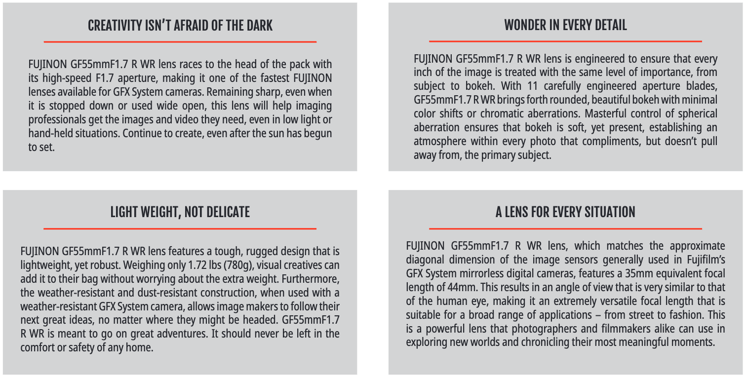 NON   GF55mmF1.7   R   WR   lens,   which   matches   the   approximate   diagonal  dimension  of  the  image  sensors  generally  used  in  Fujifilm’s GFX System mirrorless digital cameras, features a 35mm equivalent focal length of 44mm. This results in an angle of view that is very similar to that of  the  human  eye,  making  it  an  extremely  versatile  focal  length  that  is  suitable  for  a  broad  range  of  applications  –  from  street  to  fashion.  This  is a powerful lens that photographers and filmmakers alike can use in exploring new worlds and chronicling their most meaningful moments.A LENS FOR EVERY SITUATIONRECOMMENDED USESFUJIFILM and FUJINON are trademarks of FUJIFILM Corporation and its affiliates. © 2023 FUJIFILM North America Corporation and its affiliates. All rights reserved.SPECIFICATIONSFOCAL LENGTH55mm (44mm - 35mm format equivalent)CONSTRUCTION14 elements in 10 groups (includes 2 aspherical and 2 ED elements)CLOSE FOCUSING DISTANCE0.5mMAX. APERTUREF1.7MIN. APERTUREF22DIAPHRAGM BLADES11 (rounded diaphragm opening)FILTER SIZEΦ77mmDIMENSIONS (DXL)Φ94.7×99.3mmWEIGHT780gCreate  images  and  video  that  inspires  with  FUJINON GF55mmF1.7  R  WR.  Its  fast,  F1.7  maximum  aperture  and  11  aperture  blades  combine  to  produce  sumptuous  bokeh,  while  its  natural  viewing  angle  brings  it  closer  to  representing  what  is  seen  by  the  human  eye  more  than  any  G  Mount  lens  has  ever  done  before.  It  may  be  ideally  suited  for  documentary,  editorial,  travel  and  environmental  portraiture,  but  it  is  certainly  versatile  enough  to  be  useful  almost  anywhere.  With  its  weather-resistant design and modest weight of only 1.72 lbs. (780g), it’s easy to see why GF55mF1.7R WR is the perfect partner for almost any adventure.FUJINON GF55mmF1.7 R WRFUJINON GF55mmF1.7 R WR lens features a tough, rugged design that is lightweight, yet robust. Weighing only 1.72 lbs (780g), visual creatives can add it to their bag without worrying about the extra weight. Furthermore, the  weather-resistant  and  dust-resistant  construction,  when  used  with  a  weather-resistant GFX System camera, allows image makers to follow their next  great  ideas,  no  matter  where  they  might  be  headed.  GF55mmF1.7  R  WR  is  meant  to  go  on  great  adventures.  It  should  never  be  left  in  the  comfort or safety of any home.FUJINON  GF55mmF1.7  R  WR  lens  is  engineered  to  ensure  that  every  inch  of  the  image  is  treated  with  the  same  level  of  importance,  from  subject  to  bokeh.  With  11  carefully  engineered  aperture  blades,  GF55mmF1.7 R WR brings forth rounded, beautiful bokeh with minimal color  shifts  or  chromatic  aberrations.  Masterful  control  of  spherical  aberration  ensures  that  bokeh  is  soft,  yet  present,  establishing  an  atmosphere within every photo that compliments, but doesn’t pull away from, the primary subject.LIGHT WEIGHT, NOT DELICATE WONDER IN EVERY DETAILFUJINON  GF55mmF1.7  R  WR  lens  races  to  the  head  of  the  pack  with  its  high-speed  F1.7  aperture,  making  it  one  of  the  fastest  FUJINON  lenses available for GFX System cameras. Remaining sharp, even when it  is  stopped  down  or  used  wide  open,  this  lens  will  help  imaging  professionals get the images and video they need, even in low light or hand-held situations. Continue to create, even after the sun has begun to set.CREATIVITY ISN’T AFRAID OF THE DARKCOMMERCIALPhoto © 2021 Chris KnightEDITORIALPhoto © 2021 Paul Von ReiterDOCUMENTARYWEDDINGPhoto © 2023 Caroline TranSTREETFASHIONPhoto © 2022 Derek FahsbenderPhoto © 2021 Kara MercerPhoto © 2023 Caroline Tran